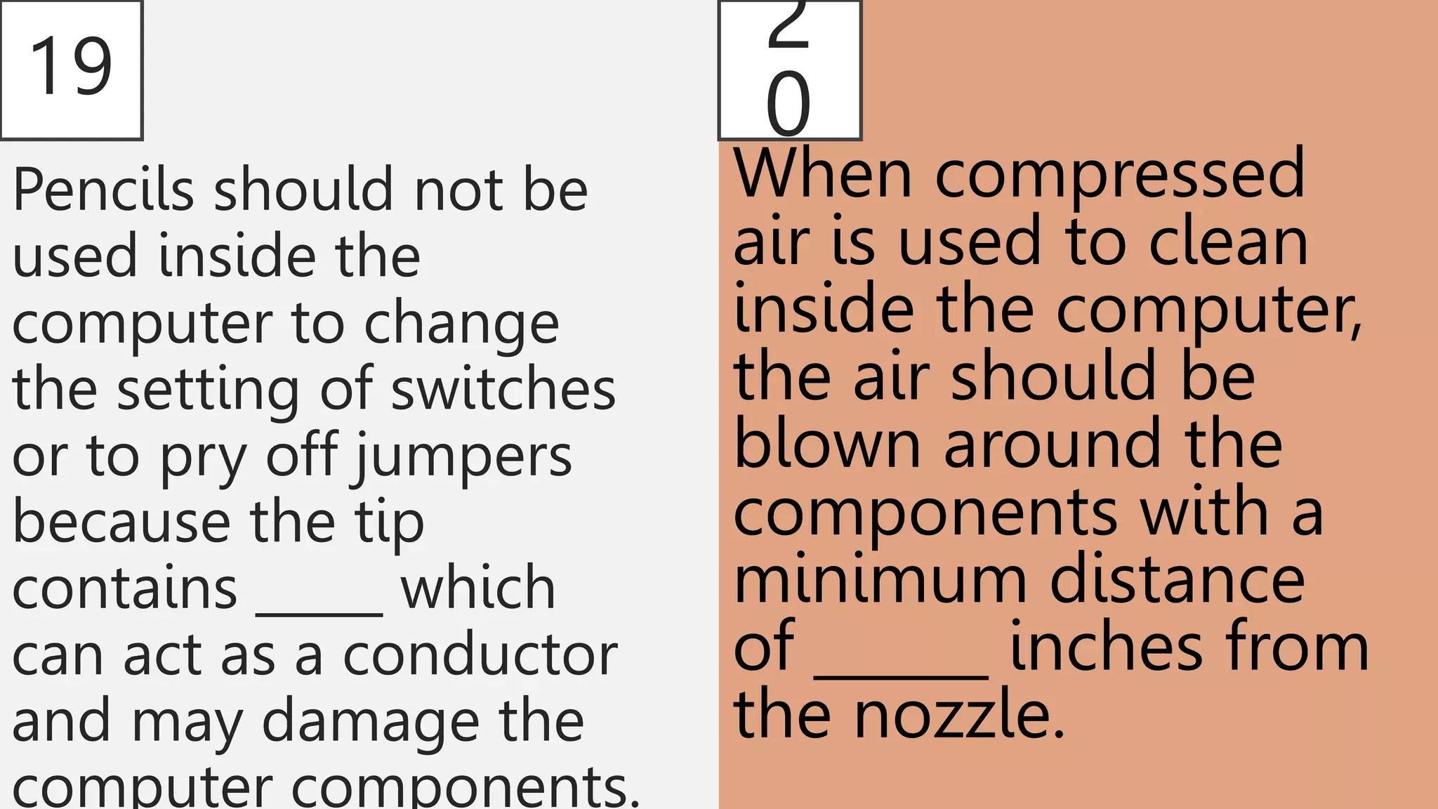 19
Pencils should not be
used inside the
computer to change
the setting of switches
or to pry off jumpers
because the tip
contains _____ which
can act as a conductor
and may damage the
computer components.
2
0
When compressed
air is used to clean
inside the computer,
the air should be
blown around the
components with a
minimum distance
of ______ inches from
the nozzle.
 