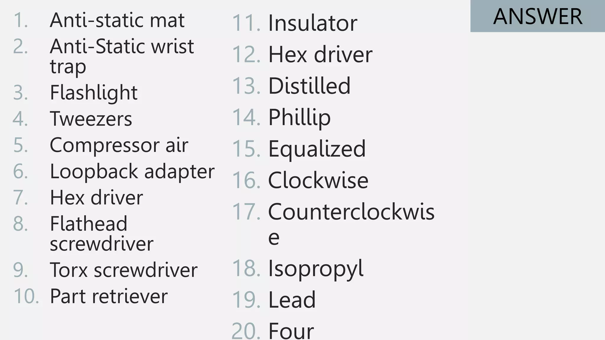 1. Anti-static mat
2. Anti-Static wrist
trap
3. Flashlight
4. Tweezers
5. Compressor air
6. Loopback adapter
7. Hex driver
8. Flathead
screwdriver
9. Torx screwdriver
10. Part retriever
ANSWER
11. Insulator
12. Hex driver
13. Distilled
14. Phillip
15. Equalized
16. Clockwise
17. Counterclockwis
e
18. Isopropyl
19. Lead
20. Four
 