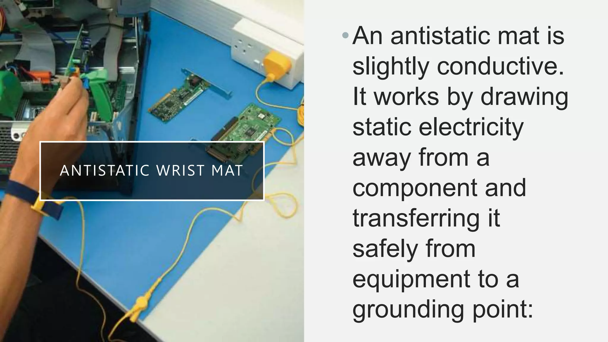 ANTISTATIC WRIST MAT
•An antistatic mat is
slightly conductive.
It works by drawing
static electricity
away from a
component and
transferring it
safely from
equipment to a
grounding point:
 