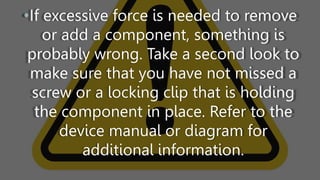 •If excessive force is needed to remove
or add a component, something is
probably wrong. Take a second look to
make sure that you have not missed a
screw or a locking clip that is holding
the component in place. Refer to the
device manual or diagram for
additional information.
 