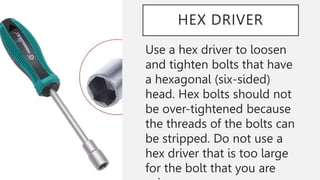 HEX DRIVER
Use a hex driver to loosen
and tighten bolts that have
a hexagonal (six-sided)
head. Hex bolts should not
be over-tightened because
the threads of the bolts can
be stripped. Do not use a
hex driver that is too large
for the bolt that you are
 