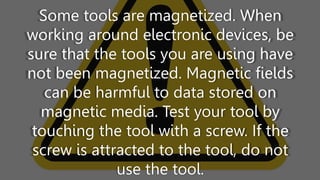 Some tools are magnetized. When
working around electronic devices, be
sure that the tools you are using have
not been magnetized. Magnetic fields
can be harmful to data stored on
magnetic media. Test your tool by
touching the tool with a screw. If the
screw is attracted to the tool, do not
use the tool.
 