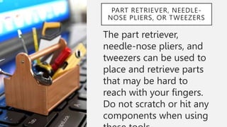 PART RETRIEVER, NEEDLE-
NOSE PLIERS, OR TWEEZERS
The part retriever,
needle-nose pliers, and
tweezers can be used to
place and retrieve parts
that may be hard to
reach with your fingers.
Do not scratch or hit any
components when using
 