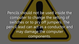 Pencils should not be used inside the
computer to change the setting of
switches or to pry off jumpers. The
pencil lead can act as a conductor and
may damage the computer
components.
 