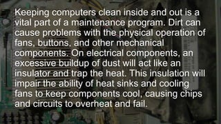 Keeping computers clean inside and out is a
vital part of a maintenance program. Dirt can
cause problems with the physical operation of
fans, buttons, and other mechanical
components. On electrical components, an
excessive buildup of dust will act like an
insulator and trap the heat. This insulation will
impair the ability of heat sinks and cooling
fans to keep components cool, causing chips
and circuits to overheat and fail.
 