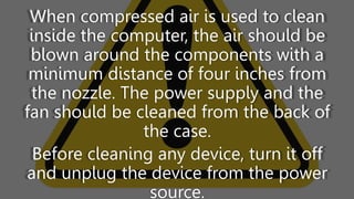 When compressed air is used to clean
inside the computer, the air should be
blown around the components with a
minimum distance of four inches from
the nozzle. The power supply and the
fan should be cleaned from the back of
the case.
Before cleaning any device, turn it off
and unplug the device from the power
source.
 
