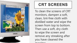 CRT SCREENS
To clean the screens of CRT
monitors, dampen a soft,
clean, lint-free cloth with
distilled water and wipe the
screen from top to bottom.
Then use a soft, dry cloth
to wipe the screen and
remove any streaking after
you have cleaned the
 