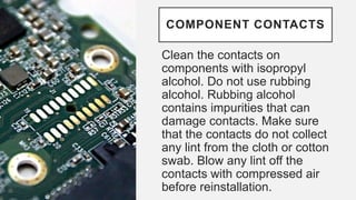 COMPONENT CONTACTS
Clean the contacts on
components with isopropyl
alcohol. Do not use rubbing
alcohol. Rubbing alcohol
contains impurities that can
damage contacts. Make sure
that the contacts do not collect
any lint from the cloth or cotton
swab. Blow any lint off the
contacts with compressed air
before reinstallation.
 