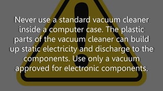 Never use a standard vacuum cleaner
inside a computer case. The plastic
parts of the vacuum cleaner can build
up static electricity and discharge to the
components. Use only a vacuum
approved for electronic components.
 