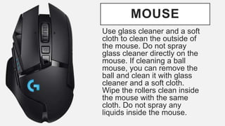 MOUSE
Use glass cleaner and a soft
cloth to clean the outside of
the mouse. Do not spray
glass cleaner directly on the
mouse. If cleaning a ball
mouse, you can remove the
ball and clean it with glass
cleaner and a soft cloth.
Wipe the rollers clean inside
the mouse with the same
cloth. Do not spray any
liquids inside the mouse.
 