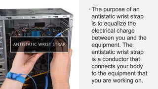 ANTISTATIC WRIST STRAP
•The purpose of an
antistatic wrist strap
is to equalize the
electrical charge
between you and the
equipment. The
antistatic wrist strap
is a conductor that
connects your body
to the equipment that
you are working on.
 