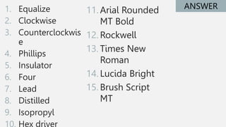 1. Equalize
2. Clockwise
3. Counterclockwis
e
4. Phillips
5. Insulator
6. Four
7. Lead
8. Distilled
9. Isopropyl
10. Hex driver
ANSWER
11. Arial Rounded
MT Bold
12. Rockwell
13. Times New
Roman
14. Lucida Bright
15. Brush Script
MT
 