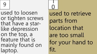 9
used to loosen
or tighten screws
that have a star-
like depression
on the top, a
feature that is
mainly found on
laptop.
1
0
used to retrieve
parts from
location that
are too small
for your hand to
fit.
 