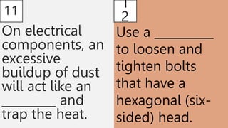 11
On electrical
components, an
excessive
buildup of dust
will act like an
_________ and
trap the heat.
1
2
Use a __________
to loosen and
tighten bolts
that have a
hexagonal (six-
sided) head.
 