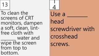 13
To clean the
screens of CRT
monitors, dampen
a soft, clean, lint-
free cloth with
_______ water and
wipe the screen
from top to
bottom.
1
4
Use a ________
head
screwdriver with
crosshead
screws.
 