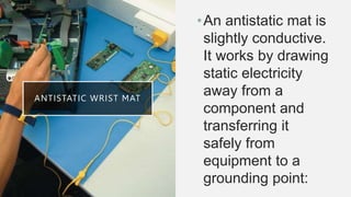 ANTISTATIC WRIST MAT
•An antistatic mat is
slightly conductive.
It works by drawing
static electricity
away from a
component and
transferring it
safely from
equipment to a
grounding point:
 