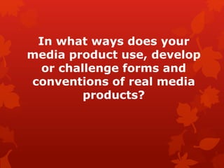 In what ways does your
media product use, develop
or challenge forms and
conventions of real media
products?
 