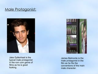 Male Protagonist:




  Jake Gyllenhaal is the     James Belmonte is the
  typical male protagonist   male protagonist in the
  in the rom com genre of    film as he fits the
  films as he is good        conventions of the main
  looking.                   male character.
 