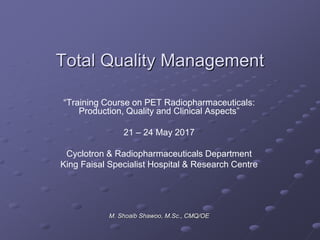 Total Quality Management
“Training Course on PET Radiopharmaceuticals:
Production, Quality and Clinical Aspects”
21 – 24 May 2017
Cyclotron & Radiopharmaceuticals Department
King Faisal Specialist Hospital & Research Centre
M. Shoaib Shawoo, M.Sc., CMQ/OE
 
