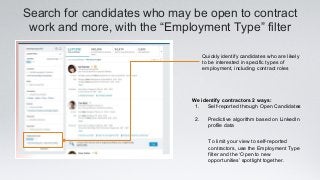Search for candidates who may be open to contract
work and more, with the “Employment Type” filter
We identify contractors 2 ways:
1. Self-reported through Open Candidates
2. Predictive algorithm based on LinkedIn
profile data
Quickly identify candidates who are likely
to be interested in specific types of
employment, including contract roles
To limit your view to self-reported
contractors, use the Employment Type
filter and the ‘Open to new
opportunities’ spotlight together.
 