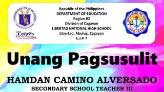 Unang Pagsusulit
Republic of the Philippines
DEPARTMENT OF EDUCATION
Region 02
Division of Cagayan
LIBERTAD NATIONAL HIGH SCHOOL
Libertad, Abulug, Cagayan
E.s.P 7
HAMDAN CAMINO ALVERSADO
SECONDARY SCHOOL TEACHER III
 