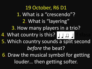 19 October, R6 D1
1. What is a “crescendo”?
2. What is “layering”
3. How many players in a trio?
4. What country is this? sdfsdasdf sfasa
5. Which country sounds a split second
before the beat?
6. Draw the musical symbol for getting
louder… then getting softer.
 
