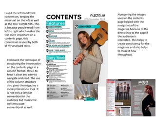 I used the left-hand third
convention, keeping the
main text on the left as well
as the title ‘CONTENTS’. This
is because people read from
left to right which makes the
text most important on a
contents page, this
convention is used by both
of my analysed texts.
Numbering the images
used on the contents
page helped with the
navigation of the
magazine because of the
direct links to the page if
the audience is
interested. This helps to
create consistency for the
magazine and also helps
to make it flow
throughout.
I followed the technique of
structuring the information
on the contents page in a
column format. This is to
keep it clear and easy to
navigate and read. The use
of the column structure
also gives the magazine a
more professional look. It
is not only a familiar
convention for the
audience but makes the
contents page
conventional as well.
 