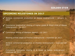 Achieve commercial production at Wassa Underground – January 1,
2017
Commence longitudinal stoping of higher grade B Shoot zone of Wassa
Underground – Q1 2017
Commence mining of Mampon deposit – Q1 2017
Blasting of first stope at Prestea Underground – expected Q2 2017
Achieve commercial production at Prestea Underground – expected Q3
2017
Commence transverse stoping of B Shoot at Wassa Underground –
expected Q3 2017
UPCOMING MILESTONES IN 2O17



 