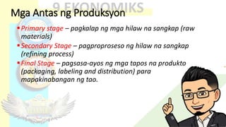 Mga Antas ng Produksyon
Primary stage – pagkalap ng mga hilaw na sangkap (raw
materials)
Secondary Stage – pagproproseso ng hilaw na sangkap
(refining process)
Final Stage – pagsasa-ayos ng mga tapos na produkto
(packaging, labeling and distribution) para
mapakinabangan ng tao.
 