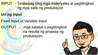 INPUT - Tinatawag ding mga materyales at paglilingkod
ng mga salik ng produksyon
Uri ng input
Fixed Input at Variable Input
OUTPUT - mga kalakal o paglilingkod
na resulta ng proseso ng
produksyon.
 