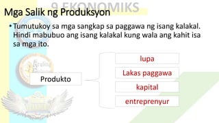 Mga Salik ng Produksyon
•Tumutukoy sa mga sangkap sa paggawa ng isang kalakal.
Hindi mabubuo ang isang kalakal kung wala ang kahit isa
sa mga ito.
lupa
Lakas paggawa
kapital
entreprenyur
Produkto
 