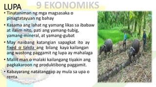 LUPA
• Tinataniman ng mga magsasaka o
pinagtatayuan ng bahay
• Kasama ang lahat ng yamang likas sa ibabaw
at ilalim nito, pati ang yamang-tubig,
yamang-mineral, at yamang-gubat
• May naiibang katangian sapagkat ito ay
fixed o takda ang bilang kaya kailangan
ang wastong paggamit ng lupa ay mahalaga
• Maliit man o malaki kailangang tiyakin ang
pagkakaroon ng produktibong paggamit.
• Kabayarang natatanggap ay mula sa upa o
renta.
 
