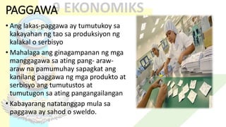PAGGAWA
• Ang lakas-paggawa ay tumutukoy sa
kakayahan ng tao sa produksiyon ng
kalakal o serbisyo
• Mahalaga ang ginagampanan ng mga
manggagawa sa ating pang- araw-
araw na pamumuhay sapagkat ang
kanilang paggawa ng mga produkto at
serbisyo ang tumutustos at
tumutugon sa ating pangangailangan
• Kabayarang natatanggap mula sa
paggawa ay sahod o sweldo.
 