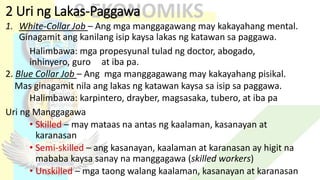 2 Uri ng Lakas-Paggawa
1. White-Collar Job – Ang mga manggagawang may kakayahang mental.
Ginagamit ang kanilang isip kaysa lakas ng katawan sa paggawa.
Halimbawa: mga propesyunal tulad ng doctor, abogado,
inhinyero, guro at iba pa.
2. Blue Collar Job – Ang mga manggagawang may kakayahang pisikal.
Mas ginagamit nila ang lakas ng katawan kaysa sa isip sa paggawa.
Halimbawa: karpintero, drayber, magsasaka, tubero, at iba pa
Uri ng Manggagawa
• Skilled – may mataas na antas ng kaalaman, kasanayan at
karanasan
• Semi-skilled – ang kasanayan, kaalaman at karanasan ay higit na
mababa kaysa sanay na manggagawa (skilled workers)
• Unskilled – mga taong walang kaalaman, kasanayan at karanasan
 