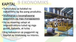 KAPITAL
•Tumutukoy sa kalakal na
nakalilikha ng iba pang produkto.
•Makinarya o kasangkapang
gagamitin ng mga manggagawa.
•Ito ay maaring salapi at
imprastruktura tulad ng mga
gusali, kalsada, at tulay .
•Ang kabayaran sa paggamit ng
kapital ay tinatawag na interes.
 