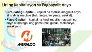 Uri ng Kapital ayon sa Pagpapalit Anyo
• Circulating Capital – kapital na mabilis magpalit-anyo
at mabilis maubos (hal. langis, kuryente, asukal).
• Fixed Capital – kapital na hindi mabilis magpalit ng
anyo at matagal ang gamit (hal. gusali, makinarya,
sasakyan).
 