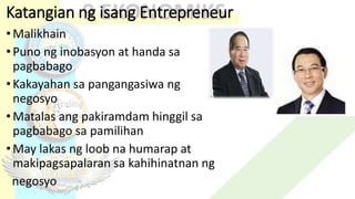 Katangian ng isang Entrepreneur
•Malikhain
•Puno ng inobasyon at handa sa
pagbabago
•Kakayahan sa pangangasiwa ng
negosyo
•Matalas ang pakiramdam hinggil sa
pagbabago sa pamilihan
•May lakas ng loob na humarap at
makipagsapalaran sa kahihinatnan ng
negosyo
 