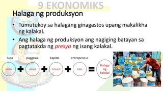 Halaga ng produksyon
• Tumutukoy sa halagang ginagastos upang makalikha
ng kalakal.
• Ang halaga ng produksyon ang nagiging batayan sa
pagtatakda ng presyo ng isang kalakal.
renta sahod Interest tubo
Halaga
ng
kalakal
lupa paggawa kapital entrepeneur
 