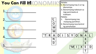 You Can Fill It! Pahaba:
2. Ekonomiyang may 2 uri ng
ekonomiya.
3. Ekonomiyang nakatuon sa
mga paniniwala at
tradisyon.
Pababa:
1. Ekonomiyang may
malayang pamilihan.
4. Ekonomiyang nasa kontrol
ng pamahalaan
T R A D I S Y O N L
M
A
R
K
E
T
M I X D
C
O
M
M
N
D
1._________________
2._________________
3._________________
4._________________
5._________________
 