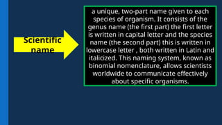 a unique, two-part name given to each
species of organism. It consists of the
genus name (the first part) the first letter
is written in capital letter and the species
name (the second part) this is written in
lowercase letter , both written in Latin and
italicized. This naming system, known as
binomial nomenclature, allows scientists
worldwide to communicate effectively
about specific organisms.
Scientific
name
 