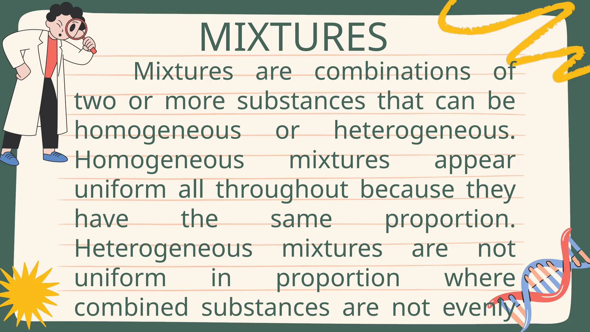 Mixtures are combinations of
two or more substances that can be
homogeneous or heterogeneous.
Homogeneous mixtures appear
uniform all throughout because they
have the same proportion.
Heterogeneous mixtures are not
uniform in proportion where
combined substances are not evenly
MIXTURES
 