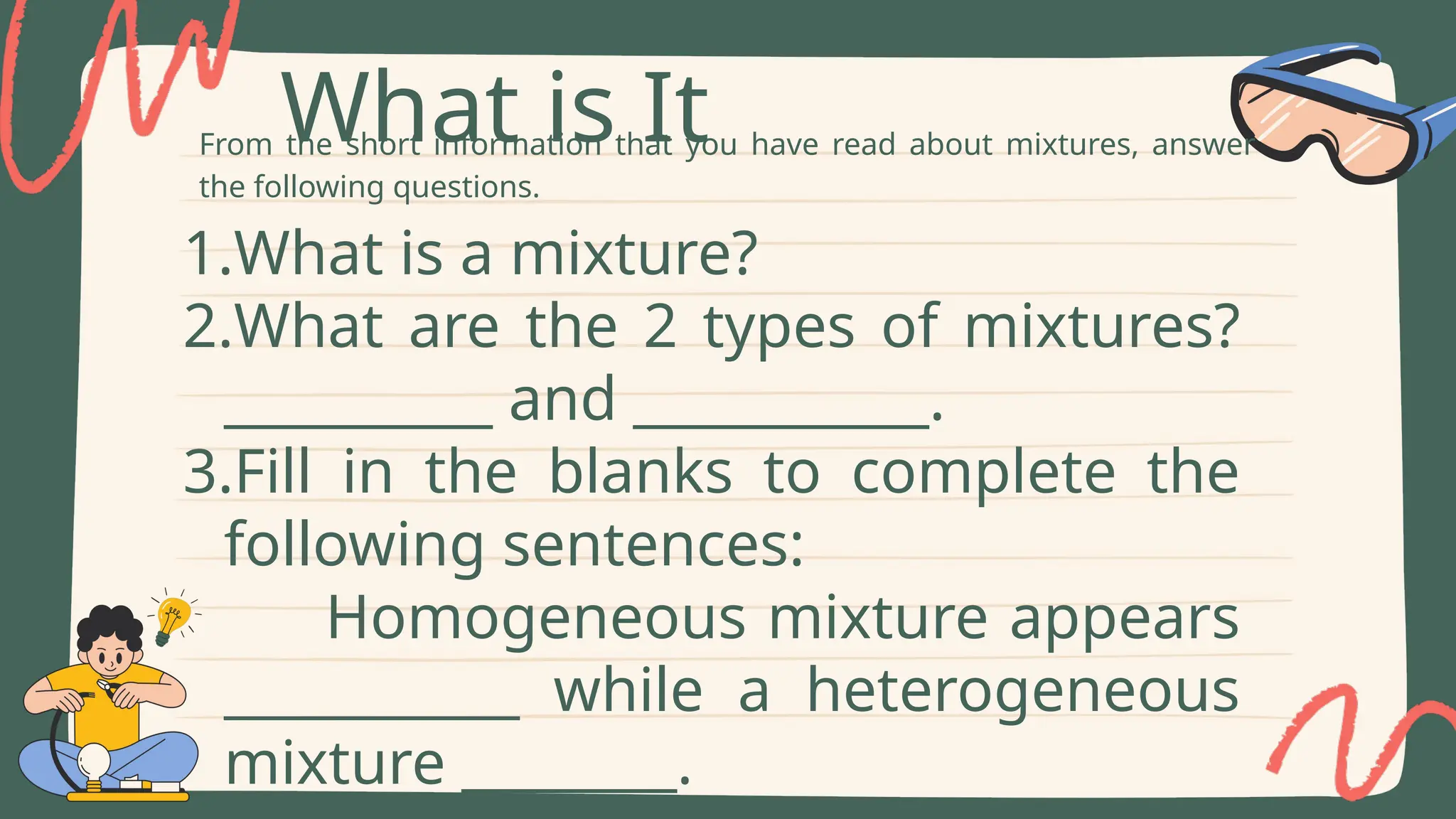 From the short information that you have read about mixtures, answer
the following questions.
What is It
1.What is a mixture?
2.What are the 2 types of mixtures?
__________ and ___________.
3.Fill in the blanks to complete the
following sentences:
Homogeneous mixture appears
___________ while a heterogeneous
mixture ________.
 