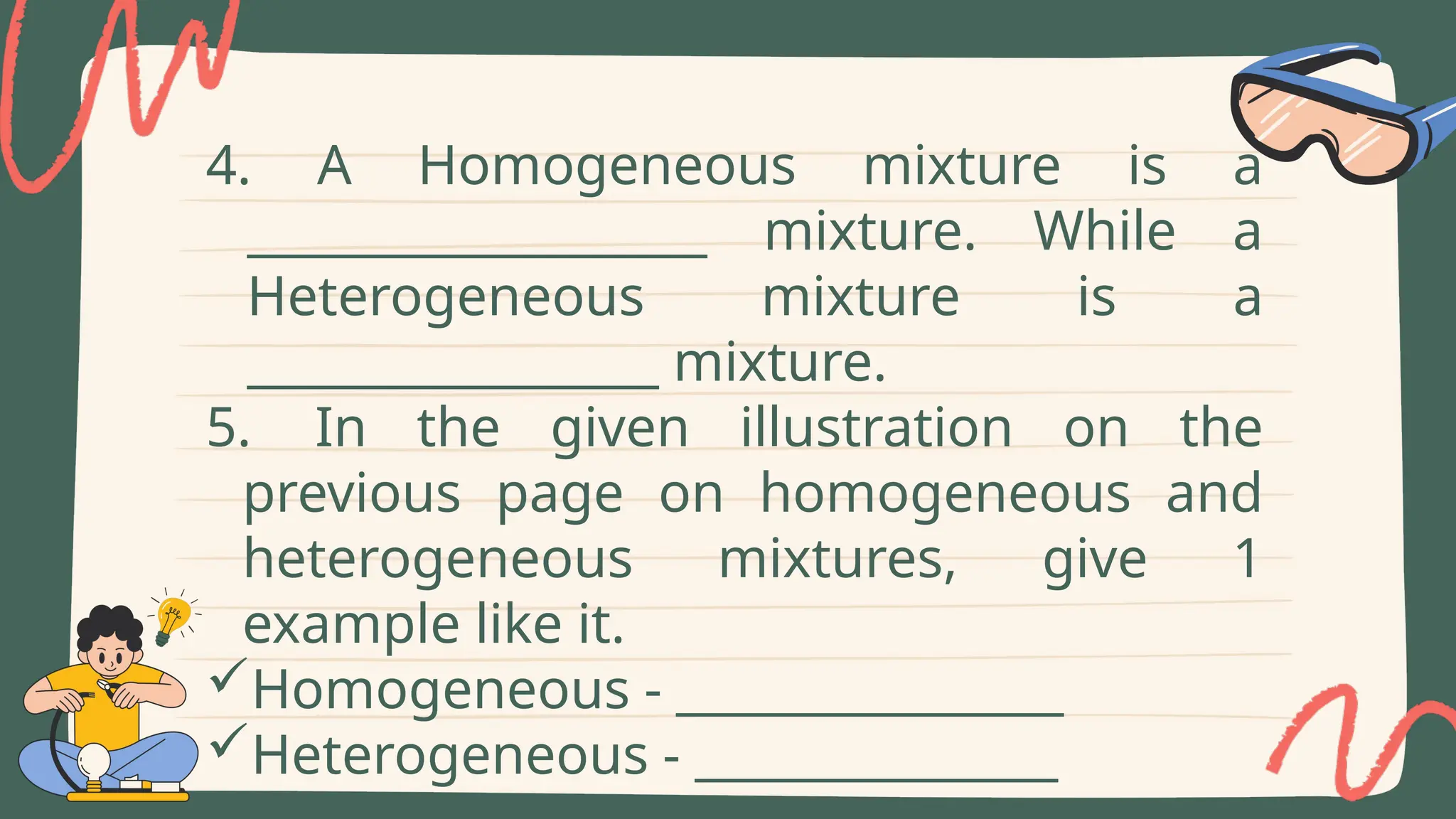 4. A Homogeneous mixture is a
___________________ mixture. While a
Heterogeneous mixture is a
_________________ mixture.
5. In the given illustration on the
previous page on homogeneous and
heterogeneous mixtures, give 1
example like it.
Homogeneous - ________________
Heterogeneous - _______________
 