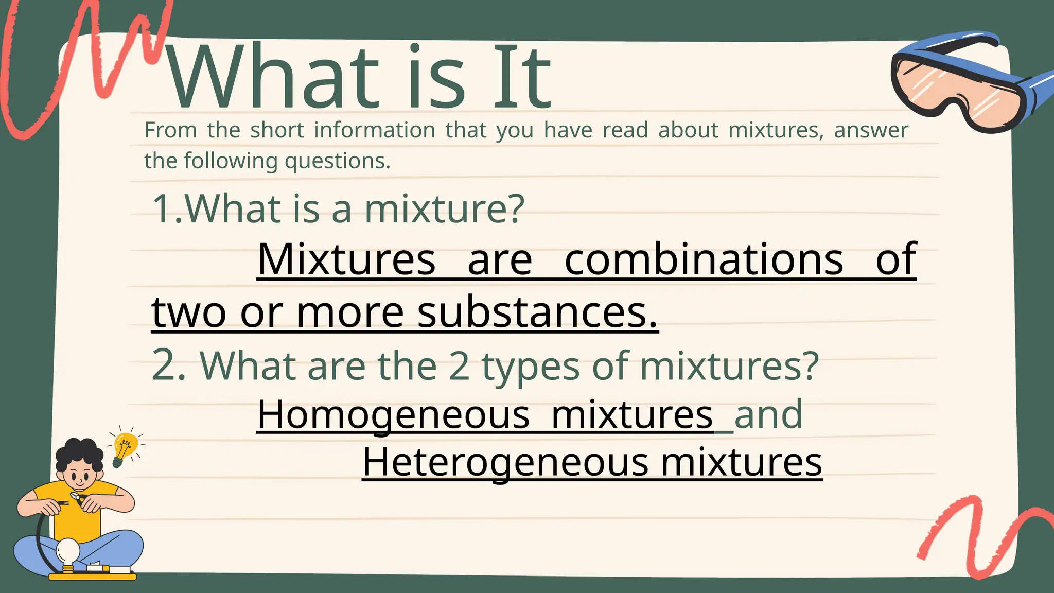 From the short information that you have read about mixtures, answer
the following questions.
What is It
1.What is a mixture?
Mixtures are combinations of
two or more substances.
2. What are the 2 types of mixtures?
Homogeneous mixtures and
Heterogeneous mixtures
 