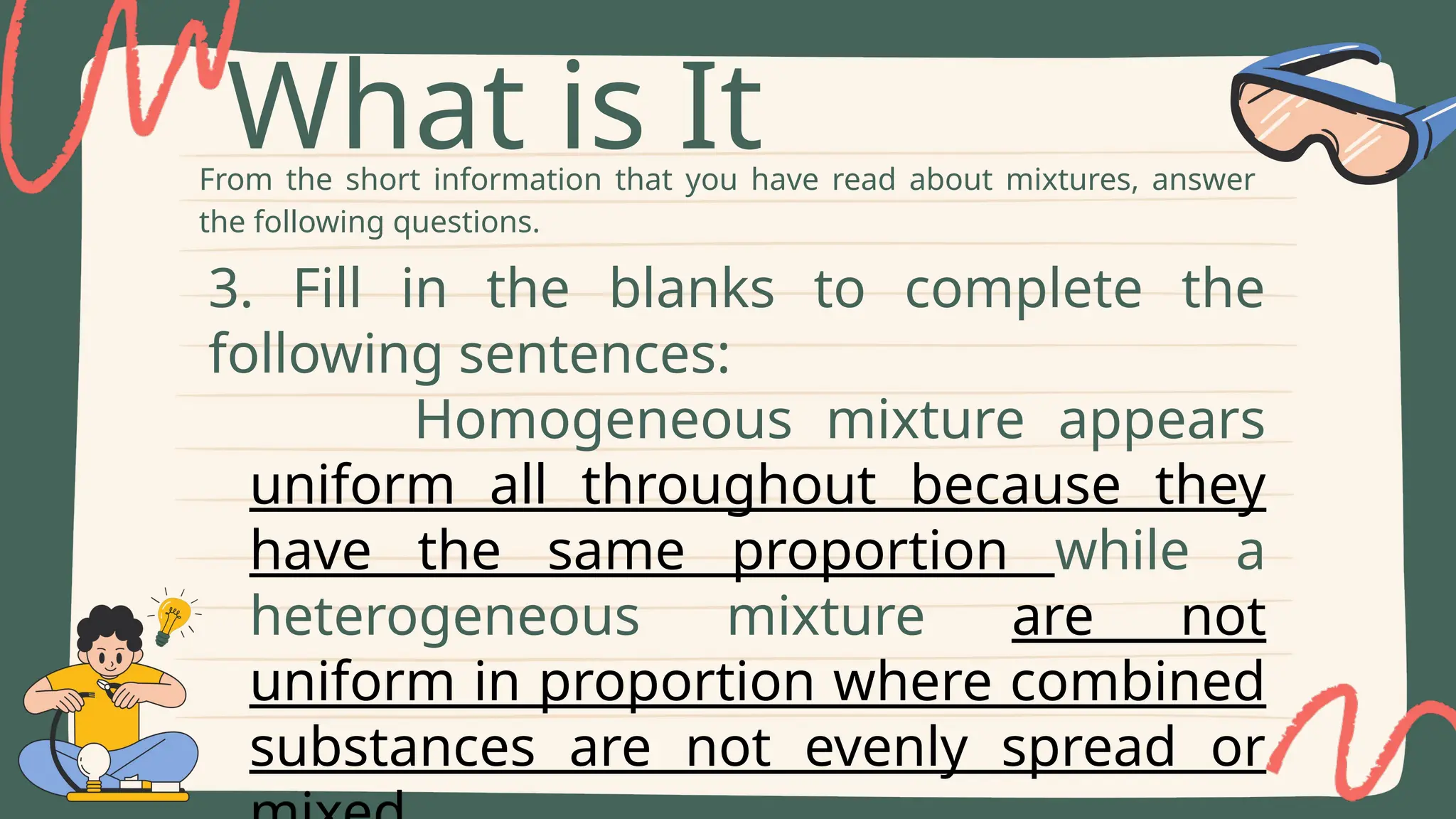 From the short information that you have read about mixtures, answer
the following questions.
What is It
3. Fill in the blanks to complete the
following sentences:
Homogeneous mixture appears
uniform all throughout because they
have the same proportion while a
heterogeneous mixture are not
uniform in proportion where combined
substances are not evenly spread or
 