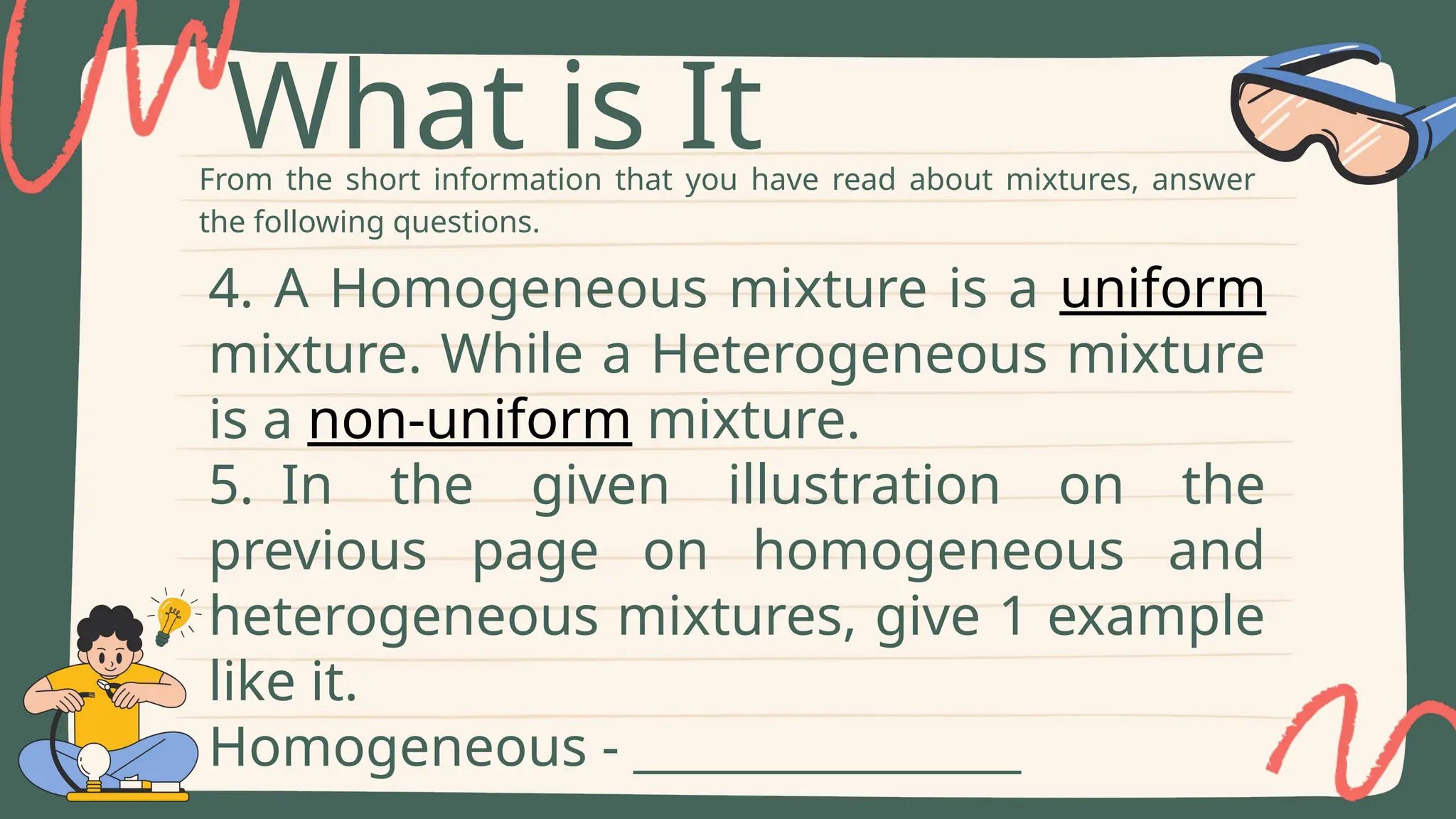 From the short information that you have read about mixtures, answer
the following questions.
What is It
4. A Homogeneous mixture is a uniform
mixture. While a Heterogeneous mixture
is a non-uniform mixture.
5. In the given illustration on the
previous page on homogeneous and
heterogeneous mixtures, give 1 example
like it.
Homogeneous - ________________
 