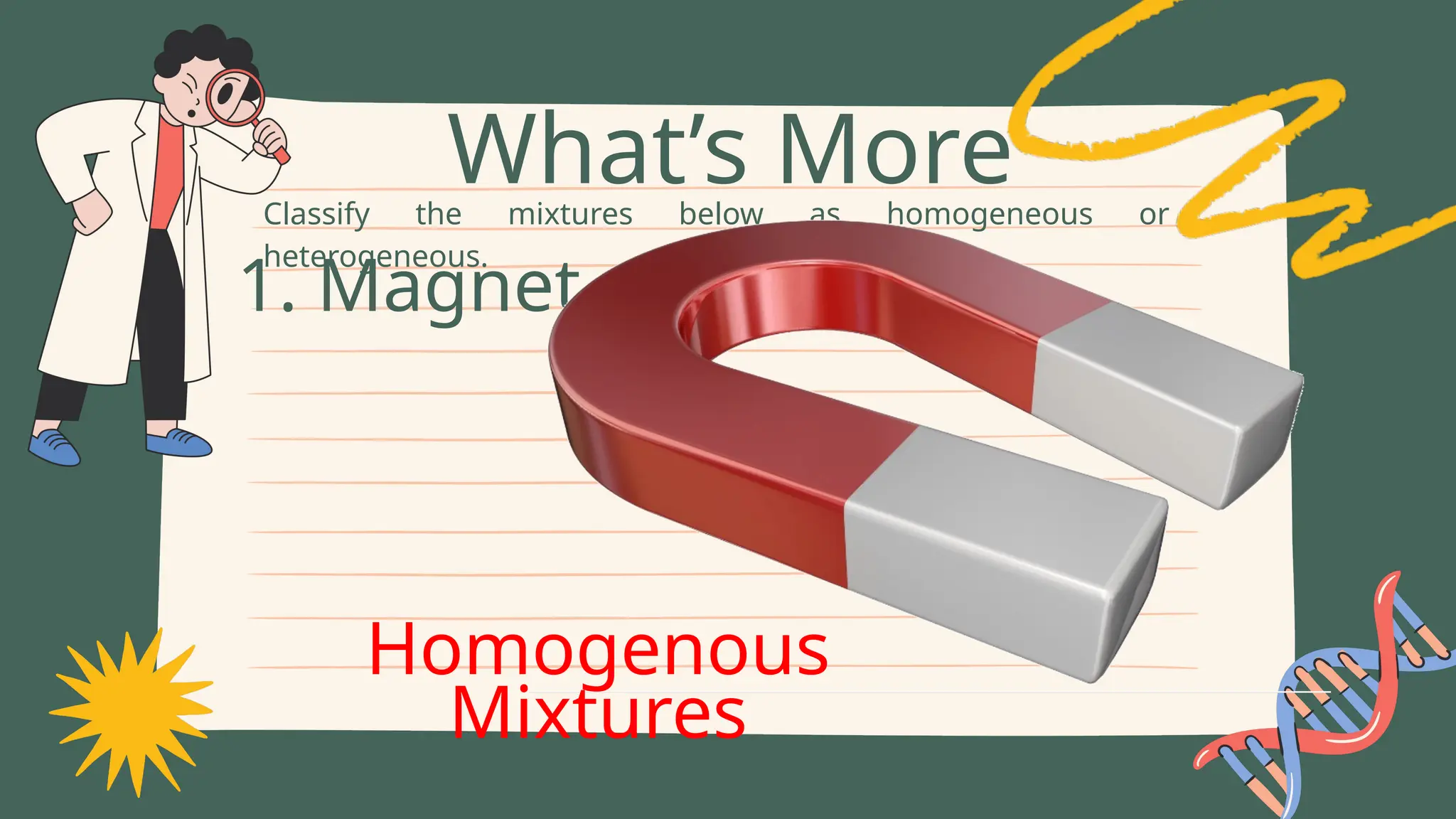 Classify the mixtures below as homogeneous or
heterogeneous.
What’s More
1. Magnet
Homogenous
Mixtures
 