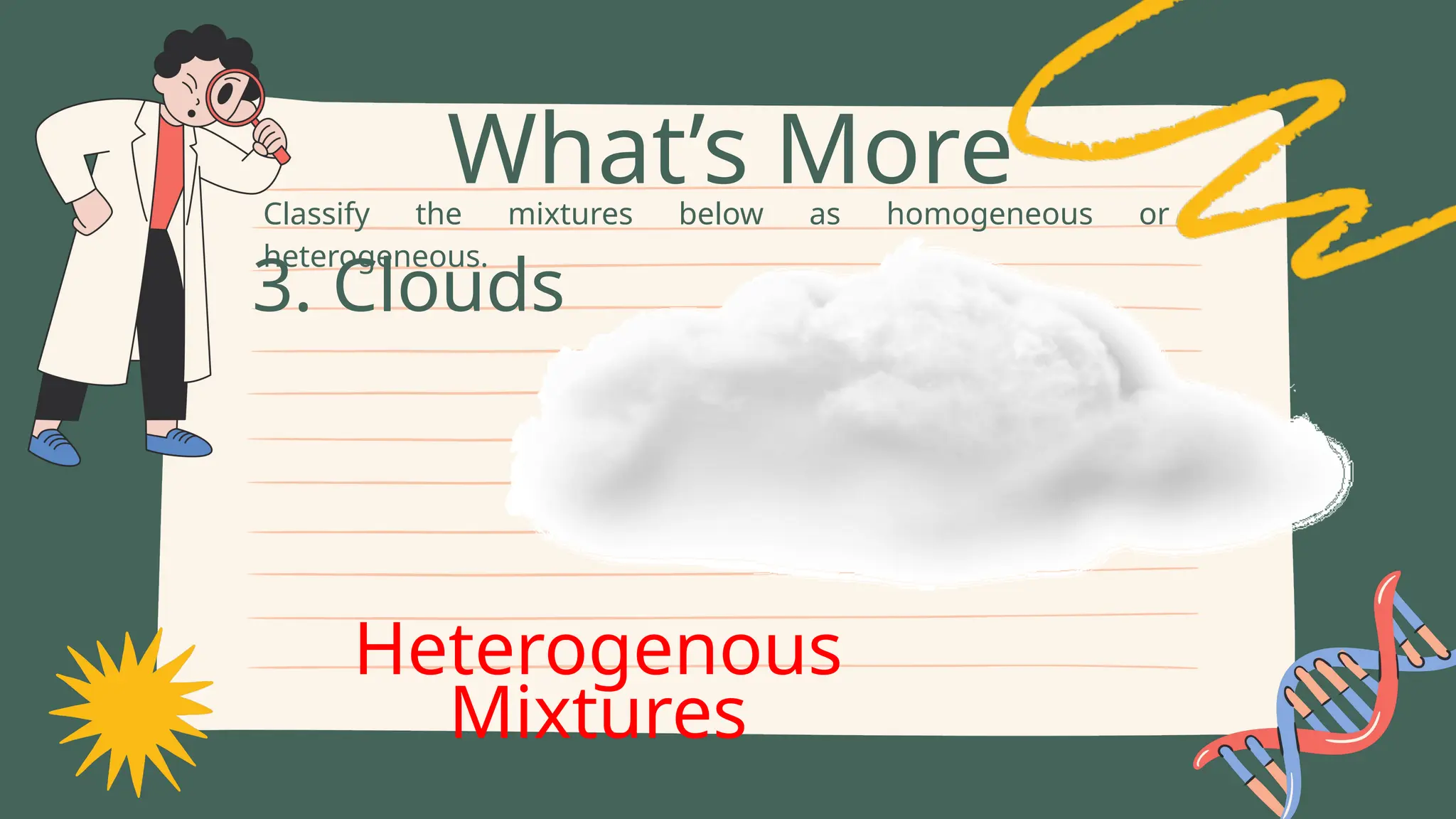 Classify the mixtures below as homogeneous or
heterogeneous.
What’s More
3. Clouds
Heterogenous
Mixtures
 