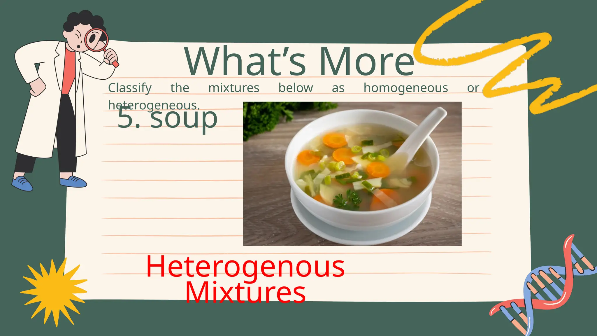 Classify the mixtures below as homogeneous or
heterogeneous.
What’s More
5. soup
Heterogenous
Mixtures
 