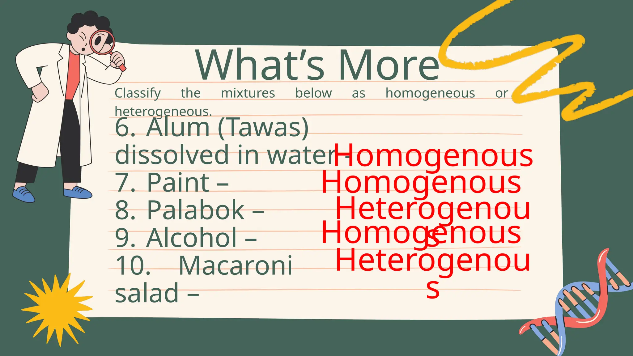 Classify the mixtures below as homogeneous or
heterogeneous.
What’s More
6. Alum (Tawas)
dissolved in water -
7. Paint –
8. Palabok –
9. Alcohol –
10. Macaroni
salad –
Homogenous
Homogenous
Heterogenou
s
Homogenous
Heterogenou
s
 